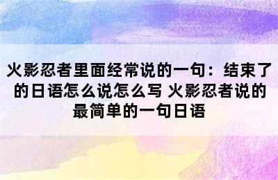 火影忍者里面经常说的一句：结束了的日语怎么说怎么写 火影忍者说的最简单的一句日语